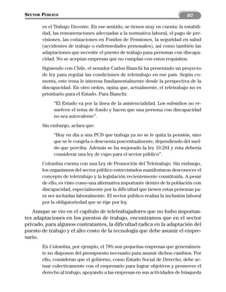 SECTOR PÚBLICO                                                               87

       es el Trabajo Decente. En ese sentido, se tienen muy en cuenta: la estabili-
       dad, las remuneraciones adecuadas a la normativa laboral, el pago de pre-
       visiones, las cotizaciones en Fondos de Pensiones, la seguridad en salud
       (accidentes de trabajo o enfermedades personales), así como también las
       adaptaciones que necesite el puesto de trabajo para personas con discapa-
       cidad. No se aceptan empresas que no cumplan con estos requisitos.
       Siguiendo con Chile, el senador Carlos Bianchi ha presentado un proyecto
       de ley para regular las condiciones de teletrabajo en ese país. Según co-
       menta, este tema le interesa fundamentalmente desde la perspectiva de la
       discapacidad. En otro orden, opina que, actualmente, el teletrabajo no es
       prioritario para el Estado. Para Bianchi:
            “El Estado va por la línea de la asistencialidad. Los subsidios no re-
            suelven el tema de fondo y hacen que una persona con discapacidad
            no sea autovalente”.
       Sin embargo, aclara que:
            “Hoy en día a una PCD que trabaja ya no se le quita la pensión, sino
            que se le congela o descuenta porcentualmente, dependiendo del suel-
            do que perciba. Además se ha mejorado la ley 19.284 y ésta debería
            considerar una ley de cupo para el sector público”.
       Colombia cuenta con una Ley de Promoción del Teletrabajo. Sin embargo,
       los organismos del sector público entrevistados manifestaron desconocer el
       concepto de teletrabajo y la legislación recientemente constituida. A pesar
       de ello, es visto como una alternativa importante dentro de la población con
       discapacidad, especialmente por la dificultad que tienen estas personas pa-
       ra ser incluidas laboralmente. El sector público realiza la inclusión laboral
       por la obligatoriedad que se rige por ley.
   Aunque se vio en el capítulo de teletrabajadores que no hubo importan-
tes adaptaciones en los puestos de trabajo, encontramos que en el sector
privado, para algunos contratantes, la dificultad radica en la adaptación del
puesto de trabajo y el alto costo de la tecnología que debe asumir el empre-
sario.
       En Colombia, por ejemplo, el 78% son pequeñas empresas que generalmen-
       te no disponen del presupuesto necesario para asumir dichos cambios. Por
       ello, consideran que el gobierno, como Estado Social de Derecho, debe ac-
       tuar colectivamente con el empresario para lograr objetivos y promover el
       derecho al trabajo, apoyando a las empresas en sus actividades de búsqueda
 
