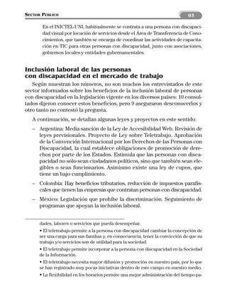 SECTOR PÚBLICO                                                                  93

       En el INICTEL-UNI, habitualmente se contrata a una persona con discapaci-
       dad visual por locación de servicios desde el Área de Transferencia de Cono-
       cimientos, que también se encarga de coordinar las actividades de capacita-
       ción en TIC para otras personas con discapacidad, junto con asociaciones,
       gobiernos locales y entidades gubernamentales.


Inclusión laboral de las personas
con discapacidad en el mercado de trabajo
   Según muestran los números, no son muchos los entrevistados de este
sector informados sobre los beneficios de la inclusión laboral de personas
con discapacidad en la legislación vigente en los diversos países: 10 consul-
tados dijeron conocer estos beneficios, pero 9 aseguraron desconocerlos y
otro tanto no contestó la pregunta.
   A continuación, se detallan algunas leyes y proyectos en este sentido:
   – Argentina: Media sanción de la Ley de Accesibilidad Web. Revisión de
     leyes previsionales. Proyecto de Ley sobre Teletrabajo. Aprobación
     de la Convención Internacional por los Derechos de las Personas con
     Discapacidad, la cual establece obligaciones de promoción de dere-
     chos por parte de los Estados. Estimula que las personas con disca-
     pacidad no sólo sean ciudadanos políticos, sino que también sean ele-
     gibles o sean funcionarios. Asimismo existe una ley de cupos, que
     tiene un bajo cumplimiento.
   – Colombia: Hay beneficios tributarios, reducción de impuestos parafis-
     cales que tienen las empresas que contratan personas con discapacidad.
   – México: Legislación que prohíbe la discriminación. Seguimiento de
     programas que apoyan la inclusión laboral.


      dades, labores o servicios que pueda desempeñar.
      • El teletrabajo permite a la persona con discapacidad cambiar la concepción de
      ser una carga para sus familias y, en consecuencia, tener la convicción de que su
      trabajo y/o servicios son de utilidad para la sociedad.
      • El teletrabajo permite incorporar a la persona con discapacidad en la Sociedad
      de la Información.
      • El teletrabajo necesita mayor difusión y promoción en nuestro país, por lo que
      se han registrado muy pocas iniciativas dentro de este campo en nuestro medio.
      • La flexibilidad en los horarios permite una mejor administración del tiempo pa-
 