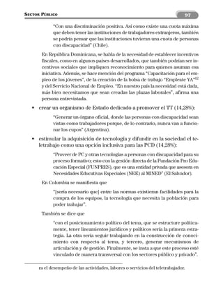 SECTOR PÚBLICO                                                                  97

             “Con una discriminación positiva. Así como existe una cuota máxima
             que deben tener las instituciones de trabajadores extranjeros, también
             se podría pensar que las instituciones tuvieran una cuota de personas
             con discapacidad” (Chile).
       En República Dominicana, se habla de la necesidad de establecer incentivos
       fiscales, como en algunos países desarrollados, que también podrían ser in-
       centivos sociales que impliquen reconocimiento para quienes asuman esa
       iniciativa. Además, se hace mención del programa “Capacitación para el em-
       pleo de los jóvenes”, de la creación de la bolsa de trabajo “Empleate YA”62
       y del Servicio Nacional de Empleo. “En nuestro país la necesidad está dada,
       más bien necesitamos que sean creadas las plazas laborales”, afirma una
       persona entrevistada.
   • crear un organismo de Estado dedicado a promover el TT (14,28%):
             “Generar un órgano oficial, donde las personas con discapacidad sean
             vistas como trabajadores porque, de lo contrario, nunca van a funcio-
             nar los cupos” (Argentina).
   • estimular la adquisición de tecnología y difundir en la sociedad el te-
     letrabajo como una opción inclusiva para las PCD (14,28%):
             “Proveer de PC y otras tecnologías a personas con discapacidad para su
             proceso formativo; esto con la gestión directa de la Fundación Pro Edu-
             cación Especial (FUNPRES), que es una entidad privada que asesora en
             Necesidades Educativas Especiales (NEE) al MINED” (El Salvador).
       En Colombia se manifiesta que
             “[sería necesario que] entre las normas existieran facilidades para la
             compra de los equipos, la tecnología que necesita la población para
             poder trabajar”.
       También se dice que
             “con el posicionamiento político del tema, que se estructure política-
             mente, tener lineamientos jurídicos y políticos sería la primera estra-
             tegia. La otra sería seguir trabajando en la construcción de conoci-
             miento con respecto al tema, y tercero, generar mecanismos de
             articulación y de gestión. Finalmente, se insta a que este proceso esté
             vinculado de manera transversal con los sectores público y privado”.

      ra el desempeño de las actividades, labores o servicios del teletrabajador.
 