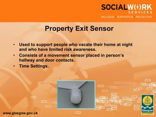 Property Exit Sensor Used to support people who vacate their home at night and who have limited risk awareness. Consists of a movement sensor placed in person’s hallway and door contacts. Time Settings. 