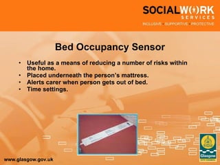 Bed Occupancy Sensor Useful as a means of reducing a number of risks within the home. Placed underneath the person’s mattress. Alerts carer when person gets out of bed. Time settings. 
