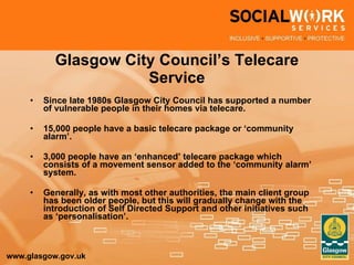 Glasgow City Council’s Telecare Service Since late 1980s Glasgow City Council has supported a number of vulnerable people in their homes via telecare. 15,000 people have a basic telecare package or ‘community alarm’. 3,000 people have an ‘enhanced’ telecare package which consists of a movement sensor added to the ‘community alarm’ system. Generally, as with most other authorities, the main client group has been older people, but this will gradually change with the introduction of Self Directed Support and other initiatives such as ‘personalisation’. 