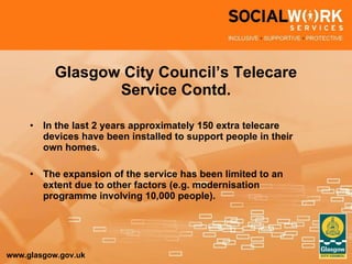 Glasgow City Council’s Telecare Service Contd. In the last 2 years approximately 150 extra telecare devices have been installed to support people in their own homes. The expansion of the service has been limited to an extent due to other factors (e.g. modernisation programme involving 10,000 people). 