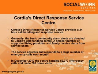 Cordia’s Direct Response Service Centre. Cordia’s Direct Response Service Centre provides a 24 hour call handling and response service. Generally, the basic community alarm alerts are directed to Cordia’s call handling centre. A smaller number of supported living providers and family receive alerts from service users. The service answers and responds to a large number of emergency calls each month. In December 2010 the centre handled 52,777 emergency calls and made 780 home visits. 