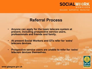 Referral Process Anyone can apply for the basic telecare system at present, including prospective service users, professionals and friends and family. At present Social Workers and OTs refer for ‘extra’ telecare devices.  Prospective service users are unable to refer for ‘extra’ telecare devices themselves. 