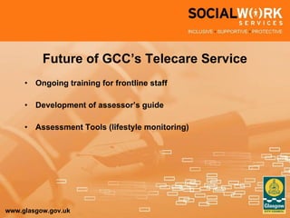 Future of GCC’s Telecare Service Ongoing training for frontline staff Development of assessor’s guide Assessment Tools (lifestyle monitoring) 