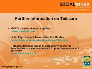 Further Information on Telecare GCC’s main equipment supplier: www.tunstall.co.uk Joint Improvement Team’s Practice Guides: www.jitscotland.org.uk/publications-1/telecare/   Telecare database which is particularly useful for families/service users who want to purchase equipment privately: www.alvoution.co.uk 