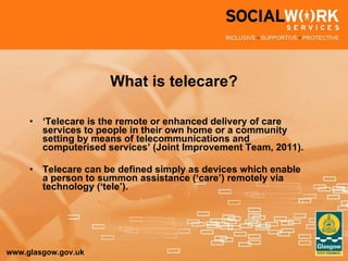 What is telecare? ‘ Telecare is the remote or enhanced delivery of care services to people in their own home or a community setting by means of telecommunications and computerised services’ (Joint Improvement Team, 2011). Telecare can be defined simply as devices which enable a person to summon assistance (‘care’) remotely via technology (‘tele’). 
