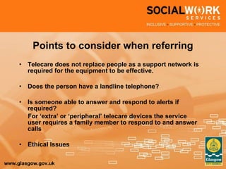 Points to consider when referring Telecare does not replace people as a support network is required for the equipment to be effective. Does the person have a landline telephone? Is someone able to answer and respond to alerts if required?  For ‘extra’ or ‘peripheral’ telecare devices the service user requires a family member to respond to and answer calls Ethical Issues 
