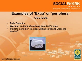 Examples of ‘Extra’ or ‘peripheral’ devices Falls Detector Worn on an item of clothing on client’s waist Point to consider, is client willing to fit and wear the device? 