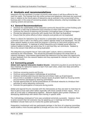 telecentre.org Start Up Evaluation Final Report                                 Page 7


4 Analysis and recommendations
telecentre.org has identified a number of priority areas where it will focus efforts for the
next five years. The findings from the online surveys and telephone interviews are examined
here in relation to the future plans of telecentre.org as outlined in the current draft of the
business plan in the areas of connecting people, building networks, sharing knowledge, and
creating content and services.

4.1 General Recommendations
•   Prioritize the sustainability of the telecentre community beyond the current funding cycle
•   Establish a road map of telecentre.org’s direction to share with members
•   Continue the culture of listening and promote it throughout team of regional managers
•   Provide the telecentre community with results from the Start Up Evaluation
•   Ensure that the online efforts of other networks and portals are not duplicated

There is a desire for telecentre.org to become a sustainable and permanent entity, although
a common vision is still in its infancy and a clearer agenda needs to be developed. This will
allow network leaders to know what the program is working on (and which projects are no
longer being pursued). A roadmap of where telecentre.org is headed would allow the
network leaders to better see where they fit in and how they can contribuite. Related to
this is the concern that efforts are being duplicated.

The telecentre.org program has an “ears wide open” culture, which is extremely well
received by the interviewees. This should be promoted throughout the whole team of
regional managers. Interviewees appreciated that telecentre.org has taken the opportunity
to gain feedback from the network leaders and they expressed an interest in the Start Up
Evaluation results.

4.2 Connecting people
Global and regional telecentre leaders forums - telecentre.org plans to provide face-to-
face meetings for telecentre leaders to learn from each other, share new ideas and define
collaborative projects.

•   Continue convening events and forums
•   Continue using participatory methodology at workshops
•   Institute workshop planning and steering committees made up of participants
•   Ensure time is available in events to discuss issues at greater depth by focusing events
    around themes (developed by steering committees)
•   Provide opportunities for formal presentations of individual networks to introduce their
    activities to entire telecentre community
•   Promote the participation of everyone during events

Global and regional forums resonate with the interviewees as they are keen to meet face to
face to get to know each other better especially with those outside of their region. This is
seen as a first step in collaborating together. Network leaders place greater emphasis on
developing relationships with others than training in specific skills.

The methodology employed at Tunis was considered extremely successful. However, there
is some concern that not everyone may be speaking up in meetings and that future
facilitation should make sure to involve the quieter participants.

Preparatory involvement with key participants perhaps in the form of a steering committee
would enable a more focused agenda to emerge and one more inline with the participants’



March 20, 2006
 