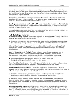 telecentre.org Start Up Evaluation Final Report                                  Page 8


needs. Introducing a thematic aspect to workshops and allowing grouping within the
workshop according to theme, may give the workshops some flexibility while aligning with
the participants’ needs. Interviewees feel that sufficient time needs to be made available
discuss issues in greater depth.

Some introduction of more formal presentations of individual networks would allow for
regions and projects to be showcased. This would increase the knowledge of activities,
ideas and directions of other networks around the world.

Funding and support for national level forums - telecentre.org plans to offer facilitation
training, access to facilitators and easy-to-set-up event web sites for networks organizing
national or sub-regional events.

While participants did not speak to this plan specifically, face to face meetings are seen to
be crucial for building trust and stronger relationships.

4.3 Building networks
Business planning support - telecentre.org plans to offer support for helping networks to
become self-sustaining social enterprises

•   Progress with business planning support, but place greater emphasis on opportunities
    for cooperating among networks and learning from each other than on outside training

Although business planning support may be of benefit to network leaders, they placed
considerably greater emphasis on cooperating with other networks than on training in
specific skills.

Just-in-time reference desk platform - telecentre.org plans to provide a start up
package that includes a website for delivering support, training in reference desk
management, and access to the global telecentre.org reference desk community.

•   Ensure that existing online technical resources are not duplicated
•   Integrate existing regional helpdesks into new system

Care should be taken to ensure that existing online technical resources are not duplicated
and that networks with existing helpdesks are integrated into the new system.

Goods and services warehouse - telecentre.org plans to offer networks a start up
package that includes basic software platform, product line, training and support for them to
offer discounted products and services to telecentres.

•   Prioritize internet access, online resources and hardware discounts over software
    discounts, on-demand technical support and innovative technologies

In the online survey, network leaders indicated that local telecentres need improved
internet access, online resources from other telecentres and hardware discounts, whereas
software discounts, on-demand technical support and innovative technologies are seen as
less urgent.

Online community platform - telecentre.org plans to offer networks a hosting web site
and mailing list system that include blogs, library, reference desk, events listings and other
tools for online storytelling and community building, as well as a channel for the delivery of
curriculum, research and other materials useful to telecentres.


March 20, 2006
 