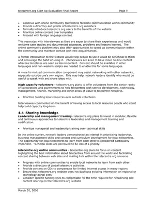 telecentre.org Start Up Evaluation Final Report                                Page 9



•   Continue with online community platform to facilitate communication within community
•   Provide a directory and profile of telecentre.org members
•   Formally introduce telecentre.org users to the benefits of the website
•   Prioritize online content over templates
•   Proceed with foreign language content

This resonates with interviewees as they are eager to share their experiences and would
welcome case studies and documented successes, problems and lessons learned. The
online community platform may also offer opportunities to speed up communication within
the community and maintain contact with new acquaintances.

A formal introduction to the website would help people to see it could be beneficial to them
and encourage the habit of using it. Interviewees are keen to have more on-line content
whereas templates are seen as less important. Content should be available in other
languages and non-western scripts are needed to enable this for some languages.

A more formalized communication component may assist networking with other networks,
especially outside one’s own region. This may help network leaders identify who would be
useful to speak with and share ideas with.

High capacity volunteers - telecentre.org plans to offer volunteers from the senior ranks
of corporations and governments to help telecentres with service development, technology,
management, finance, marketing and other areas of value to telecentre networks.

•   Prioritize building local resources over outside volunteers

Interviewees commented on the benefit of having access to local resource people who could
help build capacity long-term.

4.4 Sharing knowledge
Leadership and management training- telecentre.org plans to invest in modular, flexible
and continuous approaches to telecentre leadership and management training and
certification.

•   Prioritize managerial and leadership training over technical skills

In the online survey, network leaders demonstrated an interest in prioritizing leadership,
business management skills and content and curriculum development for local telecentres.
The opportunity for local telecentres to learn from each other is considered particularly
important. Technical skills are perceived to be less of a priority.

telecentre.org online communities - telecentre.org plans to focus on content
highlighting the best information about telecentres from around the world and facilitating
content sharing between web sites and mailing lists within the telecentre.org universe

•   Progress with online communities to enable local networks to learn from each other
•   Provide a directory of global telecentre activities
•   Provide content on CDs to compensate for limited internet access in many regions
•   Ensure that telecentre.org website does not duplicate existing information on regional or
    technology portal sites
•   Consider specific funding lines to compensate for the time required for networking and
    content sharing on the telecentre.org website


March 20, 2006
 