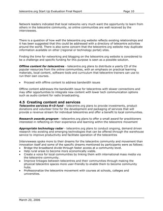 telecentre.org Start Up Evaluation Final Report                                Page 10



Network leaders indicated that local networks very much want the opportunity to learn from
others in the telecentre community, so online communities are well received by the
interviewees.


There is a question of how well the telecentre.org website reflects existing relationships and
it has been suggested that this could be addressed with a directory of telecentre activities
around the world. There is also some concern that the telecentre.org website may duplicate
information available on other (regional or technology portal) sites.

Finding the time for networking and blogging on the telecentre.org website is considered to
be a challenge and specific funding for this purpose is seen as a possible solution.

Offline content for telecentres - telecentre.org plans to distribute a yearly CD of the
popular resources from the online communities, with an emphasis on practical learning
materials, local content, software tools and curriculum that telecentre trainers can use to
run their own courses.

•   Proceed with offline content to address bandwidth issues

Offline content addresses the bandwidth issue for telecentres with slower connections and
may offer opportunities to integrate new content with lower tech communication options
such as audio content for radio broadcasting.

4.5 Creating content and services
Telecentre services R+D fund - telecentre.org plans to provide investments, product
donations and volunteer time for the development and packaging of services that will
provide a revenue stream for individual telecentres and offer a benefit to local communities.

Research awards program - telecentre.org plans to offer a small award for practitioners
interested in reflecting on their experience and learning within the telecentre movement

Appropriate technology radar - telecentre.org plans to conduct ongoing, demand driven
research into existing and emerging technologies that can be offered through the warehouse
service to improve productivity and facilitate operation of the telecentres

Interviewees spoke more to their dreams for the telecentre community and movement than
innovation itself and some of the specific dreams mentioned by participants were as follows:
• Bridge the broadband divide through faster access at a community level.
• Help rural areas to become more economically viable.
• Create a voice for local communities by linking them with international mass media via
    the telecentre community.
• Improve linkages between telecentres and their communities through making the
    physical telecentre spaces more user-friendly to enable them to become community
    hubs.
• Professionalize the telecentre movement with courses at schools, colleges and
    universities.




March 20, 2006
 