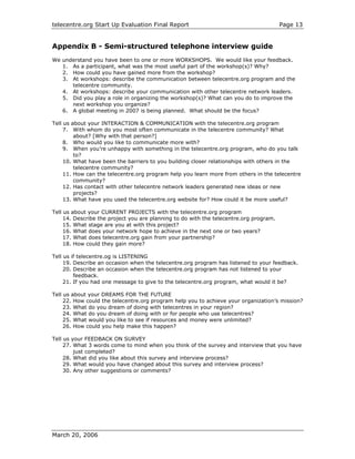 telecentre.org Start Up Evaluation Final Report                                         Page 13


Appendix B - Semi-structured telephone interview guide
We understand you have been to one or more WORKSHOPS. We would like your feedback.
   1. As a participant, what was the most useful part of the workshop(s)? Why?
   2. How could you have gained more from the workshop?
   3. At workshops: describe the communication between telecentre.org program and the
      telecentre community.
   4. At workshops: describe your communication with other telecentre network leaders.
   5. Did you play a role in organizing the workshop(s)? What can you do to improve the
      next workshop you organize?
   6. A global meeting in 2007 is being planned. What should be the focus?

Tell us about your INTERACTION & COMMUNICATION with the telecentre.org program
     7. With whom do you most often communicate in the telecentre community? What
         about? [Why with that person?]
     8. Who would you like to communicate more with?
     9. When you’re unhappy with something in the telecentre.org program, who do you talk
         to?
     10. What have been the barriers to you building closer relationships with others in the
         telecentre community?
     11. How can the telecentre.org program help you learn more from others in the telecentre
         community?
     12. Has contact with other telecentre network leaders generated new ideas or new
         projects?
     13. What have you used the telecentre.org website for? How could it be more useful?

Tell us about your CURRENT PROJECTS with the telecentre.org program
     14. Describe the project you are planning to do with the telecentre.org program.
     15. What stage are you at with this project?
     16. What does your network hope to achieve in the next one or two years?
     17. What does telecentre.org gain from your partnership?
     18. How could they gain more?

Tell us if telecentre.og is LISTENING
     19. Describe an occasion when the telecentre.org program has listened to your feedback.
     20. Describe an occasion when the telecentre.org program has not listened to your
         feedback.
     21. If you had one message to give to the telecentre.org program, what would it be?

Tell us about your DREAMS FOR THE FUTURE
     22. How could the telecentre.org program help you to achieve your organization’s mission?
     23. What do you dream of doing with telecentres in your region?
     24. What do you dream of doing with or for people who use telecentres?
     25. What would you like to see if resources and money were unlimited?
     26. How could you help make this happen?

Tell us your FEEDBACK ON SURVEY
     27. What 3 words come to mind when you think of the survey and interview that you have
         just completed?
     28. What did you like about this survey and interview process?
     29. What would you have changed about this survey and interview process?
     30. Any other suggestions or comments?




March 20, 2006
 