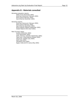telecentre.org Start Up Evaluation Final Report   Page 15


Appendix D - Materials consulted
Workshop evaluation reports:
      WSIS (Tunis November 2005)
      Americas (Vancouver February 2005)
      Africa (Accra February 2005)
      Asia (Chennai December 2004)

Workshop reports:
      Americas (Vancouver February 2005)
      Africa (Accra February 2005)
      Asia (Chennai December 2004)
      Africa Helpnet (Maputo September 2003)
      Global Helpnet (Paris April 2002)

Mark Surman’s blogs:
       Seattle (December 2005)
       Tunis (November 2005)
       Delhi, Chennai, Colombo (September 2005)
       Cape town, Johannesburg (August 2005)
       Vancouver, Seattle (July 2005)
       Delhi (July 2005)
       Cleveland (June 2005)
       Egypt, India and Sri Lanka (May 2005)




March 20, 2006
 