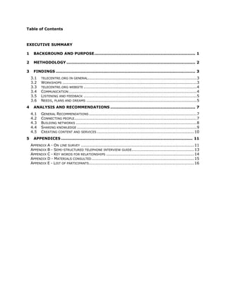 Table of Contents



EXECUTIVE SUMMARY

1     BACKGROUND AND PURPOSE ............................................................................ 1

2     METHODOLOGY ................................................................................................. 2

3     FINDINGS ......................................................................................................... 3
    3.1    TELECENTRE.ORG IN GENERAL.................................................................................. 3
    3.2    WORKSHOPS ..................................................................................................... 3
    3.3    TELECENTRE.ORG WEBSITE ..................................................................................... 4
    3.4    COMMUNICATION ................................................................................................ 4
    3.5    LISTENING AND FEEDBACK ..................................................................................... 5
    3.6    NEEDS, PLANS AND DREAMS ................................................................................... 5
4     ANALYSIS AND RECOMMENDATIONS ................................................................ 7
    4.1    GENERAL RECOMMENDATIONS ................................................................................. 7
    4.2    CONNECTING PEOPLE ............................................................................................ 7
    4.3    BUILDING NETWORKS ........................................................................................... 8
    4.4    SHARING KNOWLEDGE .......................................................................................... 9
    4.5    CREATING CONTENT AND SERVICES ......................................................................... 10
5     APPENDICES ................................................................................................... 11
    APPENDIX A - ON LINE SURVEY ..................................................................................... 11
    APPENDIX B - SEMI-STRUCTURED TELEPHONE INTERVIEW GUIDE............................................... 13
    APPENDIX C - KEY WORDS FOR RELATIONSHIPS .................................................................. 14
    APPENDIX D - MATERIALS CONSULTED ............................................................................. 15
    APPENDIX E - LIST OF PARTICIPANTS ............................................................................... 16
 