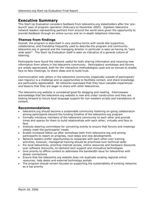 telecentre.org Start Up Evaluation Final Report


Executive Summary
This Start Up Evaluation considers feedback from telecentre.org stakeholders after the 'pre-
launch' year of program operation (February to December 2005). Eighteen telecentre
network leaders representing partners from around the world were given the opportunity to
provide feedback through an online survey and an in-depth telephone interview.

Themes from findings
Overall, the program is described in very positive terms with words like supportive,
collaborative, and friendship frequently used to describe the program and community.
telecentre.org in general and the managing director in particular is seen as having its “ears
wide open”. The Start Up Evaluation itself is seen as indicative of a general culture of
listening.

Participants have found the network useful for both sharing information and receiving new
information from others in the telecentre community. Participatory workshops and forums
are widely appreciated, both for the interactive methodologies used and as venues to enable
face to face meetings, to share ideas and to build trust.

Communication with others in the telecentre community (especially outside of participants’
own regions) is a challenge and so opportunities to facilitate contact, and share knowledge
are particularly appreciated. All networks expressed that they have valuable experiences
and lessons that they are eager to share with other telecentres.

The telecentre.org website is considered good for blogging and reading. Interviewees
acknowledge that the telecentre.org website is new and under construction and they are
looking forward to future local language support for non-western scripts and translations of
content.

Recommendations
•   telecentre.org should become a sustainable community fostering on-going collaboration
    among participants beyond the funding timeline of the telecentre.org program
•   Formally introduce members of the telecentre community to each other and provide
    times and spaces for them to build relationships with each other; virtually and face to
    face
•   Institute steering committees for convening events to ensure that forums and meetings
    closely meet the participants’ needs
•   Enable increased follow-up after workshops both from telecentre.org and among
    participants to report on progress, next-steps and new developments
•   Network leaders prefer opportunities to cooperate with each other over training
    activities; however, managerial training should be prioritized over technical skills
•   For local telecentres, prioritize internet access, online resources and hardware discounts
    over software discounts, on-demand tech support and innovative technologies
•   Give priority to offline content to addresses the bandwidth issue for telecentres with
    slower connections
•   Ensure that the telecentre.org website does not duplicate existing regional online
    resources, help desks and external technology portals
•   The program should remain focused on supporting the sustainability of existing networks
    as a top priority




March 20, 2006
 
