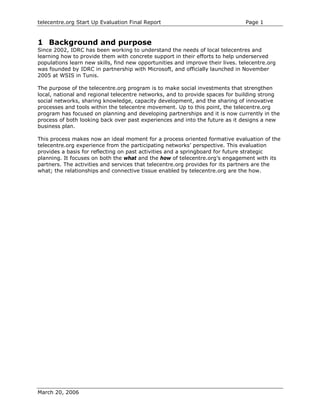 telecentre.org Start Up Evaluation Final Report                                 Page 1


1 Background and purpose
Since 2002, IDRC has been working to understand the needs of local telecentres and
learning how to provide them with concrete support in their efforts to help underserved
populations learn new skills, find new opportunities and improve their lives. telecentre.org
was founded by IDRC in partnership with Microsoft, and officially launched in November
2005 at WSIS in Tunis.

The purpose of the telecentre.org program is to make social investments that strengthen
local, national and regional telecentre networks, and to provide spaces for building strong
social networks, sharing knowledge, capacity development, and the sharing of innovative
processes and tools within the telecentre movement. Up to this point, the telecentre.org
program has focused on planning and developing partnerships and it is now currently in the
process of both looking back over past experiences and into the future as it designs a new
business plan.

This process makes now an ideal moment for a process oriented formative evaluation of the
telecentre.org experience from the participating networks’ perspective. This evaluation
provides a basis for reflecting on past activities and a springboard for future strategic
planning. It focuses on both the what and the how of telecentre.org’s engagement with its
partners. The activities and services that telecentre.org provides for its partners are the
what; the relationships and connective tissue enabled by telecentre.org are the how.




March 20, 2006
 