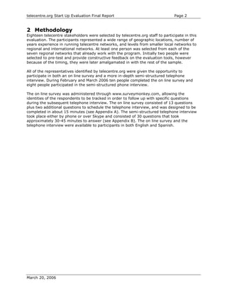 telecentre.org Start Up Evaluation Final Report                                 Page 2


2 Methodology
Eighteen telecentre stakeholders were selected by telecentre.org staff to participate in this
evaluation. The participants represented a wide range of geographic locations, number of
years experience in running telecentre networks, and levels from smaller local networks to
regional and international networks. At least one person was selected from each of the
seven regional networks that already work with the program. Initially two people were
selected to pre-test and provide constructive feedback on the evaluation tools, however
because of the timing, they were later amalgamated in with the rest of the sample.

All of the representatives identified by telecentre.org were given the opportunity to
participate in both an on line survey and a more in-depth semi-structured telephone
interview. During February and March 2006 ten people completed the on line survey and
eight people participated in the semi-structured phone interview.

The on line survey was administered through www.surveymonkey.com, allowing the
identities of the respondents to be tracked in order to follow up with specific questions
during the subsequent telephone interview. The on line survey consisted of 13 questions
plus two additional questions to schedule the telephone interview, and was designed to be
completed in about 15 minutes (see Appendix A). The semi-structured telephone interview
took place either by phone or over Skype and consisted of 30 questions that took
approximately 30-45 minutes to answer (see Appendix B). The on line survey and the
telephone interview were available to participants in both English and Spanish.




March 20, 2006
 