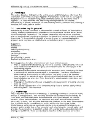 telecentre.org Start Up Evaluation Final Report                                Page 3


3 Findings
This section describes findings from the on line surveys and the telephone interviews. The
information given in the survey (see Appendix A for complete results from the survey) and
telephone interviews has been triangulated with the telecentre.org documents listed in
Appendix D to cross-check the data. The findings are organized into six sections:
telecentre.org in general, workshops, the telecentre.org website, communication, listening &
feedback, and needs, plans & dreams.

3.1 telecentre.org in general
telecentre.org is widely considered to have made an excellent start and has been useful in
offering access to experiences and networks around the world that network leaders would
not otherwise have known about. The program has enabled information and experience
sharing, leading to new contacts and new ideas for approaching common problems faced by
telecentres. To demonstrate the breadth of keywords given by respondents about the
program, some examples are listed below (a complete list is given in Appendix C):

Supportive
Collaborative
Friends
Learning through doing
Progressing
Technology enabled
Cautious
Lack of clarity in agenda
Duplicating effort in some areas

Some suggestions for future improvements were made by interviewees:
• There is a desire for the telecentre.org network to become a sustainable and permanent
   social institution in the form of on-going collaboration beyond the funding cycle of the
   telcentre.org program.
• The majority of respondents acknowledged that a common vision for the program is still
   in its infancy and a clearer agenda needs to be developed. This would allow network
   leaders to know what the program is focusing on (and which projects are no longer
   being pursued). A roadmap of where telecentre.org is headed would allow the network
   leaders to better see where they fit in. Email and/or website updates might be an easy
   way to do this.
• The program should remain focused on supporting the sustainability of existing networks
   as its top priority.
• A few people suggested that social entrepreneurship needs to be more clearly defined
   and conveyed to a telecentre level.

3.2 Workshops
The participatory and innovative methodology of facilitating workshops is universally highly
thought of and appreciated. This workshop approach was typified for respondents by the
Tunis event, which received praise across the board. Participants enjoyed the friendly,
dynamic, upbeat feel to the event, the interaction with others and the opportunities for
participants to speak. This workshop was especially important since it was a global meeting
that provided scope for networking opportunities and introductions to new people.
Workshops and gatherings are considered essential to the progress of the telecentre.org
program, as they enable face-to-face encounters with other telecentre network leaders and
provide a fundamental way to establish contact with potential collaborators, to initiate idea
sharing and build trust. These opportunities to meet face-to-face extended beyond the



March 20, 2006
 