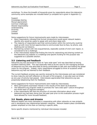 telecentre.org Start Up Evaluation Final Report                                Page 5


workshops. To show the breadth of keywords given by respondents about the telecentre
community some examples are included below (a complete list is given in Appendix C):

Support
Knowledge sharing
Mutual appreciation
Common challenges
Shared responsibility
Understanding
Diversity
Limited
Isolated

Some suggestions for future improvements were made by interviewees:
• Many respondents indicated that formal introductions would assist network leaders
   identify who would be useful to speak with and share ideas with.
• The majority of respondents said that communication within the community could be
   sped up with more formal opportunities to communicate face-to-face, by phone, web
   chatting and via listservs.
• Maintaining contact with new acquaintances, especially outside of one’s own region, is
   considered to be a challenge.
• A few interviewees stated that finding the time for networking and sharing content on
   the telecentre.org website is a challenge and specific funding for this purpose was
   suggested as a possible solution.

3.5 Listening and feedback
telecentre.org was perceived to have its “ears wide open” and was described as having
excellent listening skills. This was especially held to be the case for the managing director
of telecentre.org who was described as being comfortable to talk with and holding the global
vision for the program. Indeed, many respondents struggled to think of occasions when
telecentre.org had not listened to their feedback.

The current feedback process was warmly received by the interviewees and was considered
to show maturity and self-reflection on the part of the program, it was also seen as timely
as one year of activity had passed. Interviewees appreciated that telecentre.org was
proactively telephoning them for feedback.

Some suggestions for future improvements were made by interviewees:
• Many participants expressed interest in the results of this Start Up Evaluation.
• The telecentre.org program needs to promote the “ears wide open” culture throughout
   the whole team of regional managers.
• A few respondents felt that the provision of concrete information about what
   telecentre.org had been doing over the past year prior to this evaluation process might
   have allowed for more focused feedback.

3.6 Needs, plans and dreams
Network leaders are most interested in cooperating with other networks on new projects
and in developing new relationships between networks. Network leaders place considerably
greater emphasis on this than on training in specific skills.

Some specific dreams mentioned by individual interviewees included:




March 20, 2006
 