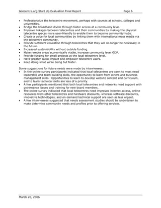 telecentre.org Start Up Evaluation Final Report                                 Page 6


•   Professionalize the telecentre movement, perhaps with courses at schools, colleges and
    universities.
•   Bridge the broadband divide through faster access at a community level.
•   Improve linkages between telecentres and their communities by making the physical
    telecentre spaces more user-friendly to enable them to become community hubs.
•   Create a voice for local communities by linking them with international mass media via
    the telecentre community.
•   Provide sufficient education through telecentres that they will no longer be necessary in
    the future.
•   Increased sustainability without outside funding.
•   Make remote areas economically viable, increase community level GDP.
•   Provide funding for small projects at the local telecentre level.
•   Have greater social impact and empower telecentre users.
•   Keep doing what we’re doing but faster.

Some suggestions for future needs were made by interviewees:
• In the online survey participants indicated that local telecentres are seen to most need
   leadership and team building skills, the opportunity to learn from others and business
   management skills. Opportunities to learn to develop website content and curriculum,
   and to learn technical skills are less of a priority.
• A few participants mentioned that both local telecentres and networks need support with
   governance issues and training for new board members.
• The online survey indicated that local telecentres need improved internet access, online
   resources from other telecentres and hardware discounts, whereas software discounts,
   innovative technologies, and on-demand technical support are seen as less urgent.
• A few interviewees suggested that needs assessment studies should be undertaken to
   make determine community needs and profiles prior to offering services.




March 20, 2006
 