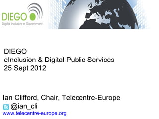 DIEGO
eInclusion & Digital Public Services
25 Sept 2012



Ian Clifford, Chair, Telecentre-Europe
  @ian_cli
www.telecentre-europe.org
 