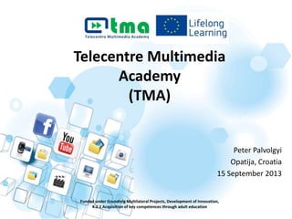 Telecentre Multimedia
Academy
(TMA)
Funded under Grundtvig Multilateral Projects, Development of Innovation,
4.2.1 Acquisition of key competences through adult education
Peter Palvolgyi
Opatija, Croatia
15 September 2013
 