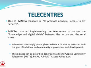 TELECENTRES
 One of MACRA mandate is “to promote universal access to ICT
  services”.

 MACRA    started implementing the telecenters to narrow the
  “knowledge and digital divide” between the urban and the rural
  areas.

    Telecenters are simply public places where ICT’s can be accessed with
     the goal of individual and community improvement and development.

    These places can be described generically as Multi-Purpose Community
     Telecenters (MCT’s), PIAP’s, Public ICT Access Points e.t.c.


                                                                         10
 