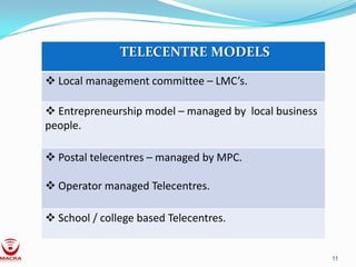 TELECENTRE MODELS

 Local management committee – LMC’s.

 Entrepreneurship model – managed by local business
people.

 Postal telecentres – managed by MPC.

 Operator managed Telecentres.

 School / college based Telecentres.


                                                       11
 