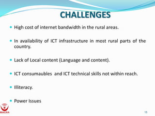 CHALLENGES
 High cost of internet bandwidth in the rural areas.

 In availability of ICT infrastructure in most rural parts of the
  country.

 Lack of Local content (Language and content).

 ICT consumaubles and ICT technical skills not within reach.

 Illiteracy.

 Power Issues

                                                                 15
 