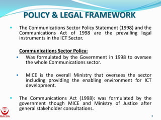 POLICY & LEGAL FRAMEWORK
       The Communications Sector Policy Statement (1998) and the
        Communications Act of 1998 are the prevailing legal
        instruments in the ICT Sector.

      Communications Sector Policy:
       Was formulated by the Government in 1998 to oversee
        the whole Communications sector.

         MICE is the overall Ministry that oversees the sector
          including providing the enabling environment for ICT
          development.

       The Communications Act (1998): was formulated by the
        government though MICE and Ministry of Justice after
        general stakeholder consultations.
                                                                3
 