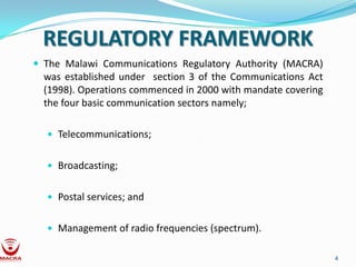 REGULATORY FRAMEWORK
 The Malawi Communications Regulatory Authority (MACRA)
  was established under section 3 of the Communications Act
  (1998). Operations commenced in 2000 with mandate covering
  the four basic communication sectors namely;

   Telecommunications;


   Broadcasting;


   Postal services; and


   Management of radio frequencies (spectrum).


                                                               4
 