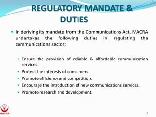 REGULATORY MANDATE &
                DUTIES
 In deriving its mandate from the Communications Act, MACRA
  undertakes the following          duties    in   regulating      the
  communications sector;

   Ensure the provision of reliable & affordable communication
      services.
     Protect the interests of consumers.
     Promote efficiency and competition.
     Encourage the introduction of new communications services.
     Promote research and development.



                                                                     5
 