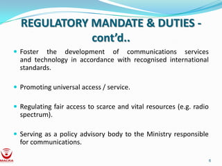 REGULATORY MANDATE & DUTIES -
             cont’d..
 Foster  the development of communications services
  and technology in accordance with recognised international
  standards.

 Promoting universal access / service.

 Regulating fair access to scarce and vital resources (e.g. radio
  spectrum).

 Serving as a policy advisory body to the Ministry responsible
  for communications.

                                                                     6
 