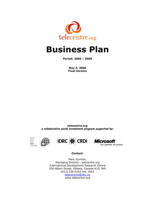 Business Plan
                Period: 2006 – 2009


                    May 3, 2006
                    Final Version




                     telecentre.org
a collaborative social investment program supported by:




                      Contact:

                    Mark Surman,
          Managing Director - telecentre.org
     International Development Research Centre
     250 Albert Street, Ottawa, Canada K1G 3H9
              (613) 236-6163 ext. 2061
                 telecentres@idrc.ca
                 www.telecentre.org
 