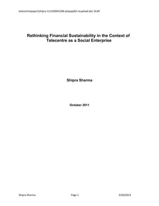 TelecentrePaper2_Shipra Draft




       Rethinking Financial Sustainability in the Context of
                Telecentre as a Social Enterprise




                                Shipra Sharma




                                 October 2011




Shipra Sharma                     Page 1             3/21/2013
 
