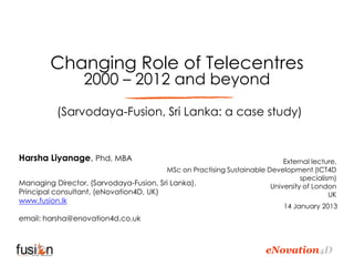 Changing Role of Telecentres
                  2000 – 2012 and beyond
           (Sarvodaya-Fusion, Sri Lanka: a case study)


Harsha Liyanage, Phd, MBA                                                  External lecture,
                                        MSc on Practising Sustainable Development (ICT4D
                                                                                 specialism)
Managing Director, (Sarvodaya-Fusion, Sri Lanka),                      University of London
Principal consultant, (eNovation4D, UK)                                                   UK
www.fusion.lk
                                                                            14 January 2013
email: harsha@enovation4d.co.uk



                                                                       eNovation4D
 