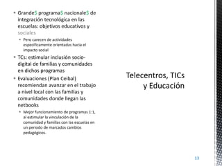  Grande$ programa$ nacionale$ de
integración tecnológica en las
escuelas: objetivos educativos y
sociales
 Pero carecen de actividades
específicamente orientadas hacia el
impacto social

 TCs: estimular inclusión sociodigital de familias y comunidades
en dichos programas
 Evaluaciones (Plan Ceibal)
recomiendan avanzar en el trabajo
a nivel local con las familias y
comunidades donde llegan las
netbooks
 Mejor funcionamiento de programas 1:1,
al estimular la vinculación de la
comunidad y familias con las escuelas en
un periodo de marcados cambios
pedagógicos.

13

 