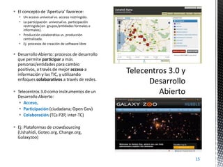  El concepto de ‘Apertura’ favorece:
 Un acceso universal vs. acceso restringido.
 La participación universal vs. participación
restringida (en grupos/entidades formales e
informales).
 Producción colaborativa vs. producción
centralizada.
 Ej: procesos de creación de software libre

 Desarrollo Abierto: procesos de desarrollo
que permite participar a más
personas/entidades para cambio
positivos, a través de mejor acceso a
información y las TIC, y utilizando
enfoques colaborativos a través de redes.
 Telecentros 3.0 como instrumentos de un
Desarrollo Abierto:
 Acceso,
 Participación (ciudadana; Open Gov)
 Colaboración (TCs P2P, inter-TC)
 Ej: Plataformas de crowdsourcing
(Ushahidi, Goteo.org, Change.org,
Galaxyzoo)

15

 