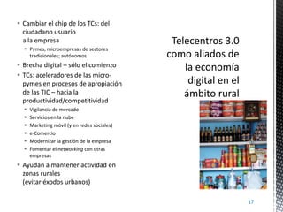  Cambiar el chip de los TCs: del
ciudadano usuario
a la empresa
 Pymes, microempresas de sectores
tradicionales; autónomos

 Brecha digital – sólo el comienzo
 TCs: aceleradores de las micropymes en procesos de apropiación
de las TIC – hacia la
productividad/competitividad







Vigilancia de mercado
Servicios en la nube
Marketing móvil (y en redes sociales)
e-Comercio
Modernizar la gestión de la empresa
Fomentar el networking con otras
empresas

 Ayudan a mantener actividad en
zonas rurales
(evitar éxodos urbanos)
17

 