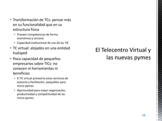  Transformación de TCs: pensar más
en su funcionalidad que en su
estructura fisica
 Proveer competencias de forma
económica y cercana
 Capacidad institucional de uso de las TIC

 TC virtual: alojados en una entidad
huésped
 Poca capacidad de pequeños
empresarios sobre TICs: no
conocen ni herramientas ni
beneficios
 El TC virtual proveería estos servicios de
asesoría y facilitación, asequibles para
micro-pymes
 Oportunidad para mejor organización,
productividad y competitividad de las
micro-pymes

18

 