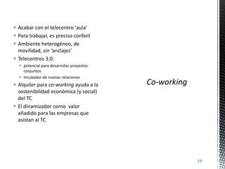  Acabar con el telecentro ‘aula’
 Para trabajar, es preciso confort
 Ambiente heterogéneo, de
movilidad, sin ‘anclajes’
 Telecentros 3.0:
 potencial para desarrollar proyectos
conjuntos
 Incubador de nuevas relaciones

 Alquiler para co-working ayuda a la
sostenibilidad económica (y social)
del TC
 El dinamizador como valor
añadido para las empresas que
asistan al TC

19

 
