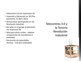  Telecentros 3.0 con impresoras 3D
 Impresión y fabricación en 3D (The
Economist, 21 Abril, 2012)
 Democratizar participación en 3ra
Revolución Industrial
 Del taller en el garage al telecentro
con impresora 3D
 Ideal para zonas rurales – obtener
componentes de manufactura o
prototipos
 Generación de capacidades
técnicas – más que empleables

21

 