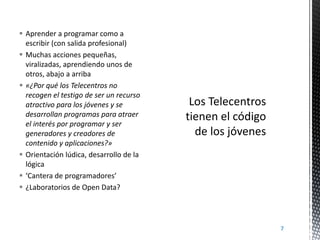  Aprender a programar como a
escribir (con salida profesional)
 Muchas acciones pequeñas,
viralizadas, aprendiendo unos de
otros, abajo a arriba
 «¿Por qué los Telecentros no
recogen el testigo de ser un recurso
atractivo para los jóvenes y se
desarrollan programas para atraer
el interés por programar y ser
generadores y creadores de
contenido y aplicaciones?»
 Orientación lúdica, desarrollo de la
lógica
 ‘Cantera de programadores’
 ¿Laboratorios de Open Data?

7

 