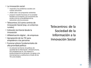  La innovación social:
 responde a los problemas sociales con
nuevas soluciones
 añade valor a las propuestas existentes
 propone transformaciones en la sociedad
basadas en (i) impacto, (ii) la economía de
escala y (iii) en la durabilidad de las
soluciones y de los procesos

 Telecentros 3.0 como centros de
Innovación Social (esp. en entornos
rurales)
 Cohesión territorial desde la
innovación
 Alfabetización digital… de empresas
 Apropiación de las TIC para
empoderar a las personas
 Fusionar pilares fundamentales de
alta prioridad política:
 (i) cohesión territorial, (ii) políticas de
sociedad de la información: infraestructuras,
(iii) competencias tic, (iv) mejorar la
productividad de las personas, (v) apoyo a las
microempresas y autónomos a través de las
TIC y (vi) empleo.

10

 