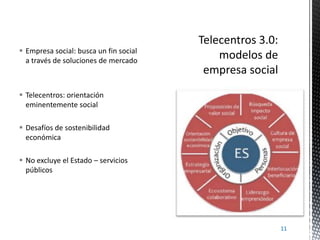  Empresa social: busca un fin social
a través de soluciones de mercado

 Telecentros: orientación
eminentemente social
 Desafíos de sostenibilidad
económica
 No excluye el Estado – servicios
públicos

11

 