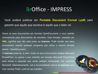 BrOffice - IMPRESS
Grave os seus documentos em formato OpenDocument, o novo padrão
internacional para documentos de escritório. Este formato, baseado em
XML, significa que não está preso ao Impress. Pode aceder aos seus
documentos usando qualquer programa que utilize o mesmo formato
aberto - OpenDocument.
O Impress pode ler, é claro, todos os seus documentos antigos Microsoft
PowerPoint, ou gravar o seu trabalho em formato Microsoft PowerPoint
para enviar a pessoas que ainda estejam bloqueadas nos produtos
Microsoft. Alternativamente, use a funcionalidade interna do Impress para
criar versões Flash (.swf) do seu trabalho.
FONTE: http://www.openoffice.org/pt/product/impress.html
Você poderá publicar em Portable Document Format (.pdf) para
garantir que aquilo que escreve é aquilo que o leitor vê.
 