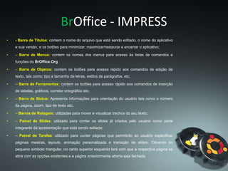 BrOffice - IMPRESS
• - Barra de Títulos: contem o nome do arquivo que está sendo editado, o nome do aplicativo
e sua versão, e os botões para minimizar, maximizar/restaurar e encerrar o aplicativo;
• – Barra de Menus: contem os nomes dos menus para acesso às listas de comandos e
funções do BrOffice.Org
• – Barra de Objetos: contem os botões para acesso rápido aos comandos de edição de
texto, tais como: tipo e tamanho de letras, estilos de parágrafos, etc;
• – Barra de Ferramentas: contem os botões para acesso rápido aos comandos de inserção
de tabelas, gráficos, corretor ortográfico etc;
• – Barra de Status: Apresenta informações para orientação do usuário tais como o número
da página, zoom, tipo de texto etc;
• – Barras de Rolagem: utilizadas para mover e visualizar trechos do seu texto;
• – Painel de Slides: utilizado para conter os slides já criados pelo usuário como parte
integrante da apresentação que está sendo editada;
• – Painel de Tarefas: utilizado para conter páginas que permitirão ao usuário especificar
páginas mestras, layouts, animação personalizada e transição de slides. Clicando no
pequeno símbolo triangular, no canto superior esquerdo fará com que a respectiva página se
abra com as opções existentes e a página anteriormente aberta seja fechada.
 